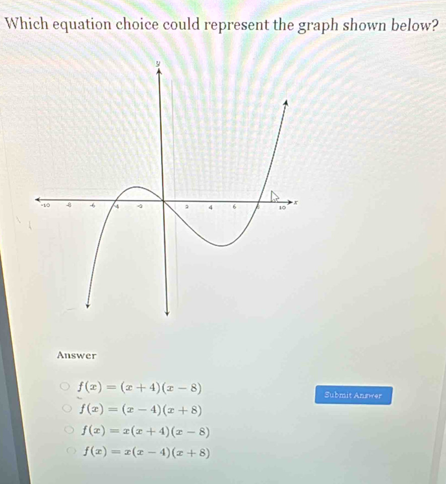 Which equation choice could represent the graph shown below?
Answer
f(x)=(x+4)(x-8)
Submit Answer
f(x)=(x-4)(x+8)
f(x)=x(x+4)(x-8)
f(x)=x(x-4)(x+8)