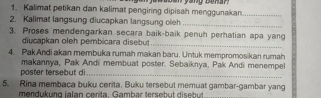 jawaban yang benar! 
1. Kalimat petikan dan kalimat pengiring dipisah menggunakan_ 
2. Kalimat langsung diucapkan langsung oleh_ 
3. Proses mendengarkan secara baik-baik penuh perhatian apa yang 
diucapkan oleh pembicara disebuț_ 
4. PakAndi akan membuka rumah makan baru. Untuk mempromosikan rumah 
makannya, Pak Andi membuat poster. Sebaiknya, Pak Andi menempel 
poster tersebut di_ 
5. Rina membaca buku cerita. Buku tersebut memuat gambar-gambar yang 
mendukung jalan cerita. Gambar tersebut disebut