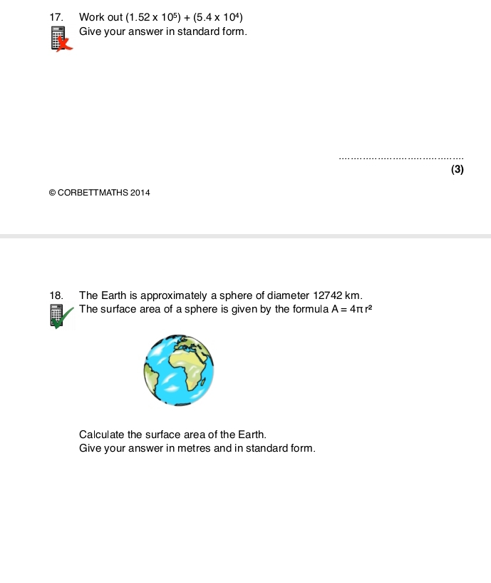 Work out (1.52* 10^5)+(5.4* 10^4)
Give your answer in standard form. 
_ 
(3) 
© CORBETTMATHS 2014 
18. The Earth is approximately a sphere of diameter 12742 km. 
The surface area of a sphere is given by the formula A=4π r^2
Calculate the surface area of the Earth. 
Give your answer in metres and in standard form.