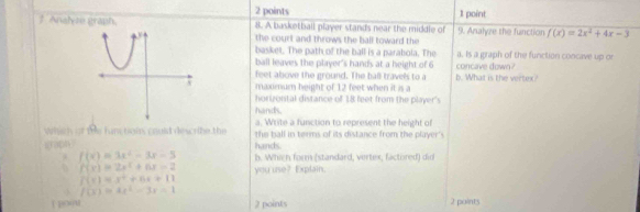 Analyze graph. 8. A basketball player stands near the middle of 9. Analyze the function f(x)=2x^2+4x-3
the court and throws the ball toward the 
basket. The path of the ball is a parabola. The a. Is a graph of the function concave up or 
ball leaves the player's hands at a height of 6 concave down? 
feet above the ground. The ball travels to a b. What is the vertex? 
maximum height of 12 feet when it is a 
horizontal distance of 18 feet from the player's 
hands. 
a. Write a function to represent the height of 
which of the fam tgin, could describe the the ball in terms of its distance from the player's 
graph hands
f(x)=3x^2-3x-5 b. Whien form (standard, vertex, factored) did 
0 f(x)=2x^2+6x=2 you use? Explain.
f(x)=x^2+6x+11
f(x)=4x^2-3x-1
2 points 2 points