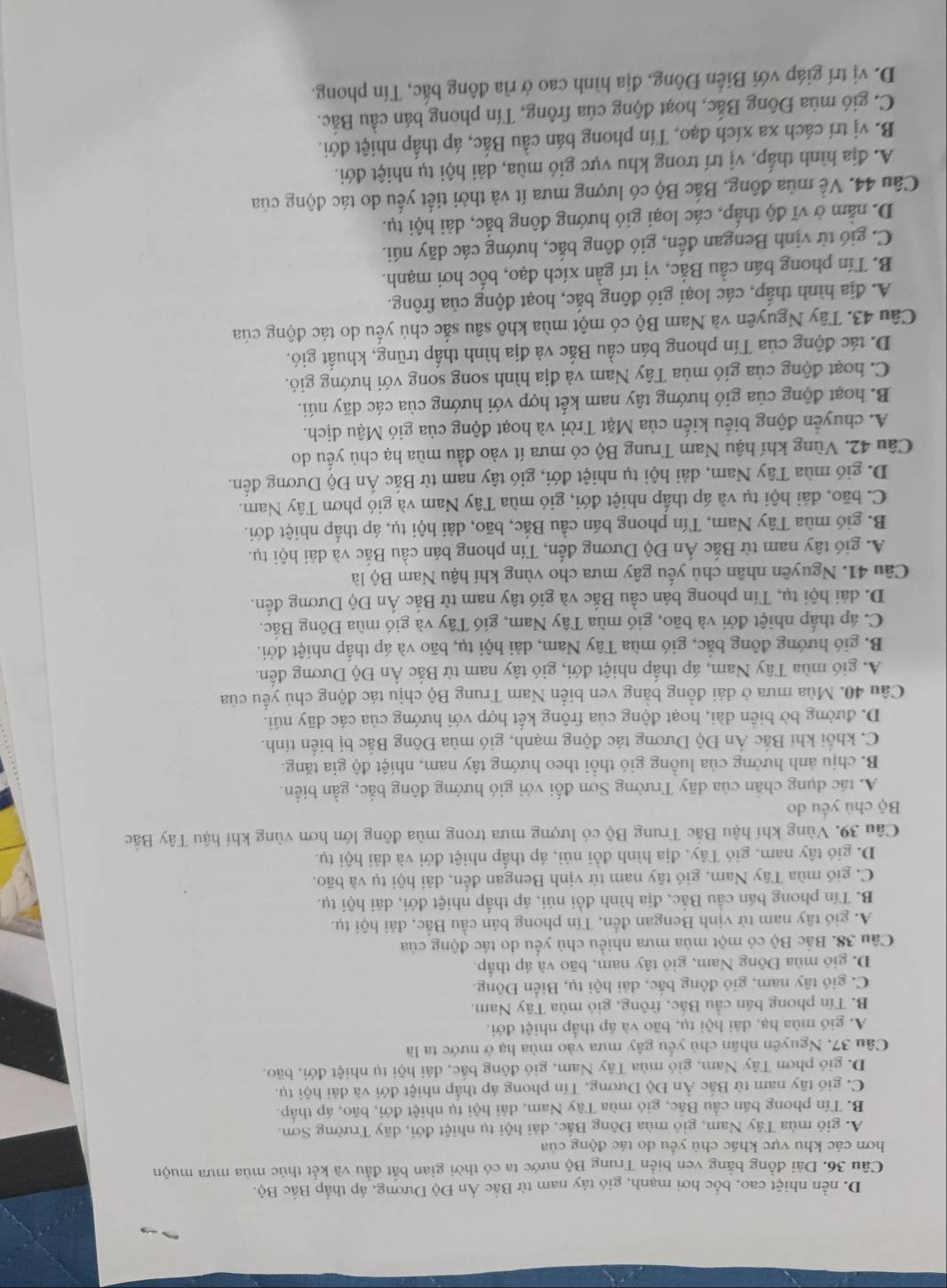 D. nền nhiệt cao, bốc hơi mạnh, gió tây nam từ Bắc Án Độ Dương, áp thấp Bắc Bộ.
Câu 36. Dài đồng bằng ven biển Trung Bộ nước ta có thời gian bắt đầu và kết thúc mùa mưa muộn
hơn các khu vực khác chủ yểu do tác động của
A. gió mùa Tây Nam, gió mùa Đông Bắc, dãi hội tụ nhiệt đới, dãy Trường Sơn.
B. Tín phong bán cầu Bắc, gió mùa Tây Nam, đài hội tụ nhiệt đới, bão, áp thấp.
C. giố tây nam từ Bắc Ấn Độ Dương, Tín phong áp thấp nhiệt đới và dài hội tụ.
D. gió phơn Tây Nam, gió mùa Tây Nam, gió đông bắc, dải hội tụ nhiệt đới, bão.
Câu 37, Nguyên nhân chủ yếu gây mưa vào mùa hạ ở nước ta là
A. gió mùa hạ, dải hội tụ, bão và áp thấp nhiệt đới.
B. Tín phong bán cầu Bắc, frông, gió mùa Tây Nam.
C. gió tây nam, gió đồng bắc, dài hội tụ, Biển Đông.
D. gió mùa Đông Nam, gió tây nam, bão và áp thấp.
Câu 38. Bắc Bộ có một mùa mưa nhiều chủ yếu do tác động của
A. gió tây nam từ vịnh Bengan đến, Tín phong bán cầu Bắc, đài hội tụ.
B. Tín phong bán cầu Bắc, địa hình đồi núi, áp thấp nhiệt đới, dái hội tụ.
C. gió mùa Tây Nam, gió tây nam từ vịnh Bengan đến, dải hội tụ và bão.
D. gió tây nam, gió Tây, địa hình đồi núi, áp thấp nhiệt đới và dải hội tụ.
Câu 39. Vùng khí hậu Bắc Trung Bộ có lượng mưa trong mùa đông lớn hơn vùng khí hậu Tây Bắc
Bộ chú yếu do
A. tác dụng chắn của dãy Trường Sơn đối với gió hướng đông bắc, gần biển.
B. chịu ảnh hưởng của luồng gió thổi theo hướng tây nam, nhiệt độ gia tăng.
C. khối khí Bắc Ấn Độ Dương tác động mạnh, gió mùa Đông Bắc bị biến tính.
D. đường bờ biển dài, hoạt động của frông kết hợp với hướng của các dãy núi.
Câu 40. Mùa mưa ở dài đồng bằng ven biển Nam Trung Bộ chịu tác động chủ yếu của
A. gió mùa Tây Nam, áp thấp nhiệt đới, gió tây nam từ Bắc Ấn Độ Dương đến.
B. gió hướng đông bắc, gió mùa Tây Nam, dải hội tụ, bão và áp thấp nhiệt đới.
C. áp thấp nhiệt đới và bão, gió mùa Tây Nam, gió Tây và gió mùa Đông Bắc.
D. dài hội tụ, Tín phong bán cầu Bắc và gió tây nam từ Bắc Ấn Độ Dương đến.
Câu 41. Nguyên nhân chủ yếu gây mưa cho vùng khí hậu Nam Bộ là
A. gió tây nam từ Bắc Ấn Độ Dương đến, Tín phong bán cầu Bắc và dài hội tụ.
B. gió mùa Tây Nam, Tín phong bán cầu Bắc, bão, dải hội tụ, áp thấp nhiệt đới.
C. bão, đải hội tụ và áp thấp nhiệt đới, gió mùa Tây Nam và gió phơn Tây Nam.
D. gió mùa Tây Nam, dải hội tụ nhiệt đới, gió tây nam từ Bắc Ấn Độ Dương đến.
Câu 42. Vùng khí hậu Nam Trung Bộ có mưa ít vào đầu mùa hạ chủ yếu do
A. chuyển động biểu kiến của Mặt Trời và hoạt động của gió Mậu dịch.
B. hoạt động của gió hướng tây nam kết hợp với hướng của các dãy núi.
C. hoạt động của gió mùa Tây Nam và địa hình song song với hướng gió.
D. tác động của Tín phong bán cầu Bắc và địa hình thấp trũng, khuất gió.
Câu 43. Tây Nguyên và Nam Bộ có một mùa khô sâu sắc chủ yếu do tác động của
A. địa hình thấp, các loại gió đông bắc, hoạt động của frông.
B. Tín phong bán cầu Bắc, vị trí gần xích đạo, bốc hơi mạnh.
C. gió từ vịnh Bengan đến, gió đông bắc, hướng các dãy núi.
D. nằm ở vĩ độ thấp, các loại gió hướng đông bắc, dải hội tụ.
Câu 44. Về mùa đông, Bắc Bộ có lượng mưa ít và thời tiết yếu do tác động của
A. địa hình thấp, vị trí trong khu vực gió mùa, dải hội tụ nhiệt đới.
B. vị trí cách xa xích đạo, Tín phong bán cầu Bắc, áp thấp nhiệt đới.
C. gió mùa Đông Bắc, hoạt động của frông, Tín phong bán cầu Bắc.
D. vị trí giáp với Biến Đông, địa hình cao ở rìa đông bắc, Tín phong.