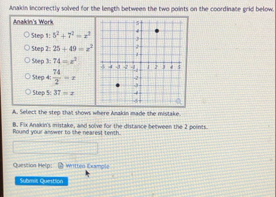 Anakin incorrectly solved for the length between the two points on the coordinate grid below. 
Anakin's Work 
Step 1: 5^2+7^2=x^2
Step 2: 25+49=x^2
Step 3: 74=x^2
Step 4:  74/2 =x
Step 5: 37=x
A. Select the step that shows where Anakin made the mistake. 
B. Fix Anakin's mistake, and solve for the distance between the 2 points. 
Round your answer to the nearest tenth. 
Question Help: Written Example 
Submit Question