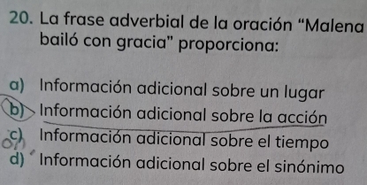 La frase adverbial de la oración “Malena
bailó con gracia'' proporciona:
a) Información adicional sobre un lugar
b) Información adicional sobre la acción
c) Información adicional sobre el tiempo
d) * Información adicional sobre el sinónimo