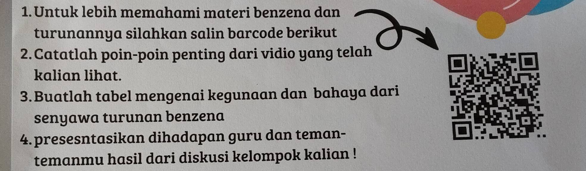 Untuk lebih memahami materi benzena dan 
turunannya silahkan salin barcode berikut 
2. Catatlah poin-poin penting dari vidio yang telah 
kalian lihat. 
3.Buatlah tabel mengenai kegunaan dan bahaya dari 
senyawa turunan benzena 
4. presesntasikan dihadapan guru dan teman- 
temanmu hasil dari diskusi kelompok kalian !