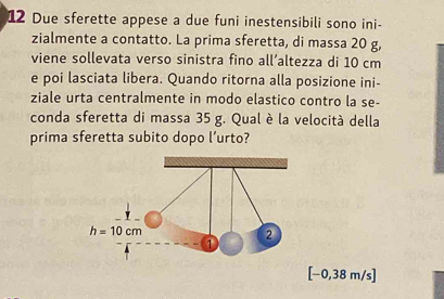 Due sferette appese a due funi inestensibili sono ini-
zialmente a contatto. La prima sferetta, di massa 20 g,
viene sollevata verso sinistra fino all’altezza di 10 cm
e poi lasciata libera. Quando ritorna alla posizione ini-
ziale urta centralmente in modo elastico contro la se-
conda sferetta di massa 35 g. Qual è la velocità della
prima sferetta subito dopo l’urto?
[−0,38 m/s]