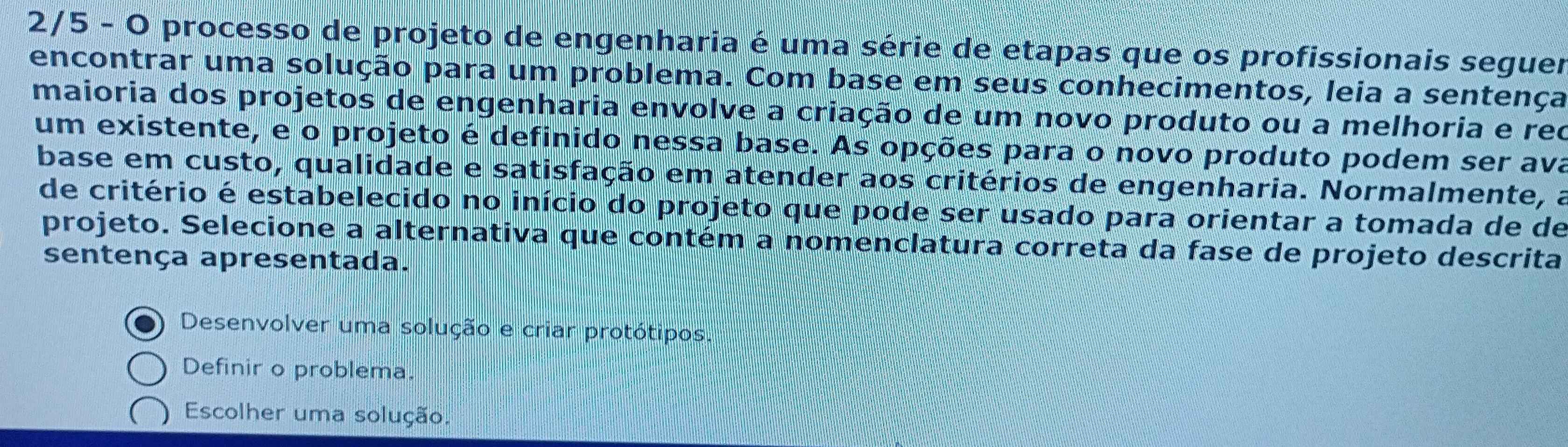 2/5 - O processo de projeto de engenharia é uma série de etapas que os profissionais seguer
encontrar uma solução para um problema. Com base em seus conhecimentos, leia a sentença
maioria dos projetos de engenharia envolve a criação de um novo produto ou a melhoria e reo
um existente, e o projeto é definido nessa base. As opções para o novo produto podem ser ava
base em custo, qualidade e satisfação em atender aos critérios de engenharia. Normalmente, a
de critério é estabelecido no início do projeto que pode ser usado para orientar a tomada de de
projeto. Selecione a alternativa que contém a nomenclatura correta da fase de projeto descrita
sentença apresentada.
Desenvolver uma solução e criar protótipos.
Definir o problema.
Escolher uma solução.