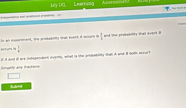 My IXL Learning Assessment Anarynies 
Independence and conditional probability JR7 You have pr 
Video 
In an experiment, the probability that event A occurs is  2/3  and the probability that event B
occurs is  1/8 . 
If A and B are independent events, what is the probability that A and B both occur? 
Simplify any fractions. 
Submit