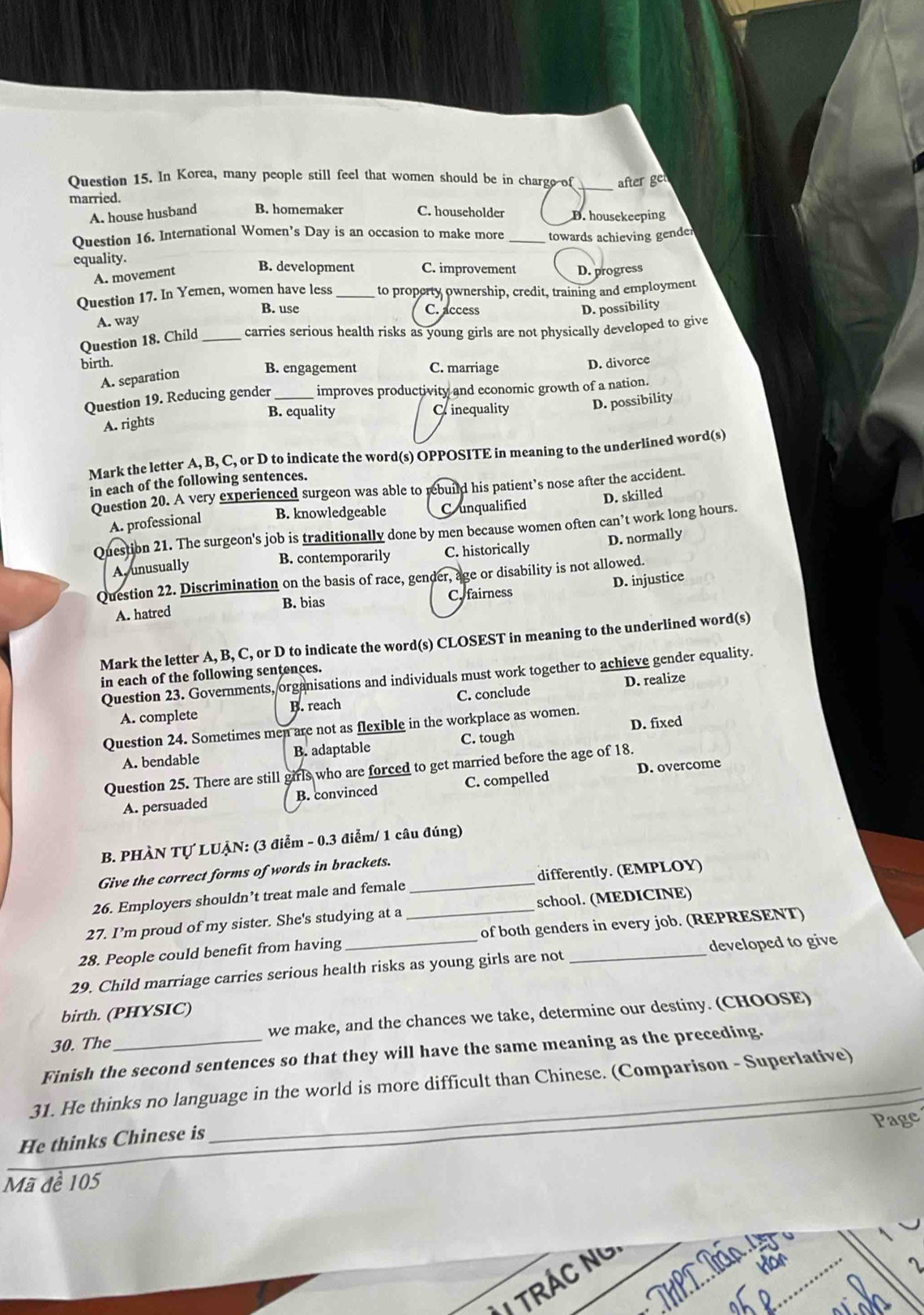 In Korea, many people still feel that women should be in chargo of _after ge
married. C. householder D. housekeeping
A. house husband B. homemaker
Question 16. International Women’s Day is an occasion to make more _towards achieving gender
equality.
A. movement
B. development C. improvement D. progress
Question 17. In Yemen, women have less_ to property ownership, credit, training and employment
B. use C. access D. possibility
A. way
Question 18. Child _carries serious health risks as young girls are not physically developed to give
birth. B. engagement C. marriage
D. divorce
A. separation
Question 19. Reducing gender _improves productivity and economic growth of a nation.
B. equality Crinequality D. possibility
A. rights
Mark the letter A, B, C, or D to indicate the word(s) OPPOSITE in meaning to the underlined word(s)
in each of the following sentences.
Question 20. A very experienced surgeon was able to rebuild his patient’s nose after the accident.
A. professional B. knowledgeable C unqualified D. skilled
Question 21. The surgeon's job is traditionally done by men because women often can’t work long hours.
A, unusually B. contemporarily C. historically D. normally
Question 22. Discrimination on the basis of race, gender, age or disability is not allowed.
A. hatred B. bias C. fairness D. injustice
Mark the letter A, B, C, or D to indicate the word(s) CLOSEST in meaning to the underlined word(s)
in each of the following sentences.
Question 23. Governments, organisations and individuals must work together to achieve gender equality.
A. complete B. reach C. conclude D. realize
Question 24. Sometimes men are not as flexible in the workplace as women.
A. bendable B. adaptable C. tough D. fixed
D. overcome
Question 25. There are still girls who are forced to get married before the age of 18.
A. persuaded B. convinced C. compelled
B. PHÀN Tự LUẠN: (3 điểm - 0.3 điểm/ 1 câu đúng)
Give the correct forms of words in brackets.
26. Employers shouldn’t treat male and female _differently. (EMPLOY)
27. I’m proud of my sister. She's studying at a _school. (MEDICINE)
28. People could benefit from having of both genders in every job. (REPRESENT)
29. Child marriage carries serious health risks as young girls are not _developed to give
birth. (PHYSIC)
30. The we make, and the chances we take, determine our destiny. (CHOOSE)
Finish the second sentences so that they will have the same meaning as the preceding.
31. He thinks no language in the world is more difficult than Chinese. (Comparison - Superlative)
Page
He thinks Chinese is
_
Mã đề 105
_
ThP L Tần
TRÁC NG
I