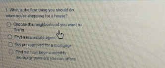 What is the first thing you should do
when you're shopping for a house?
Choose the neighborhood you want to
live in
Find a real estate agent
Get preapproved for a mortgage
Find out how large a monthly
mortgage payment you cart afford