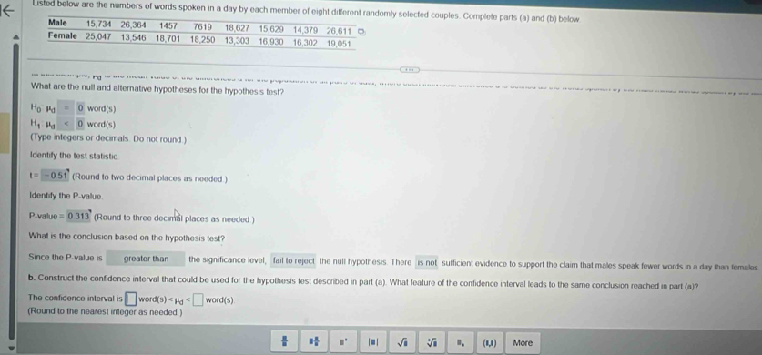 Listed below are the numbers of words spoken in a day by each member of eight differey selected couples. Complete parts (a) and (b) below^(a se s pops u ge e s o es s 
What are the null and alternative hypotheses for the hypothesis test?
H_0)mu _d=0word(s)
H_1,mu _d<0</tex> word(s)
(Type integers or decimals. Do not round.)
Identify the test statistic
t=-0.51 (Round to two decimal places as needed.)
Identify the P -value.
P-value =0.313 (Round to three decimal places as needed )
What is the conclusion based on the hypothesis test?
Since the P -value is greater than the significance level, fail to reject the null hypothesis. There is not sufficient evidence to support the claim that males speak fewer words in a day than females
b. Construct the confidence interval that could be used for the hypothesis test described in part (a). What feature of the confidence interval leads to the same conclusion reached in part (a)?
The confidence interval is □ word(s)
(Round to the nearest integer as needed.)
 □ /□   □  □ /□   □° |□ | sqrt(□ ) sqrt[3](1) ". (1,1) More