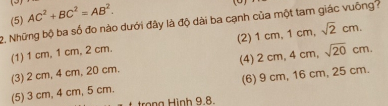 (5)
(5) AC^2+BC^2=AB^2. 
2. Những bộ ba số đo nào dưới đây là độ dài ba cạnh của một tam giác vuông?
(2) 1cm, 1cm, sqrt(2)cm.
(1) 1 cm, 1 cm, 2 cm.
(4) 2cm, 4cm, sqrt(20)cm.
(3) 2 cm, 4 cm, 20 cm.
(5) 3 cm, 4 cm, 5 cm. (6) 9 cm, 16 cm, 25 cm.
trọng Hình 9.8.