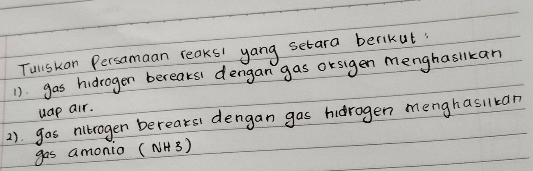 Tuliskan Persamaan reaks' yang setara berikut 
1). gas hidrogen bereaks dengan gas orsigen menghasilkan 
uap air. 
2). gas nitrogen bereaksi dengan gas hidrogen menghasilkan 
gas amonio (NH3)