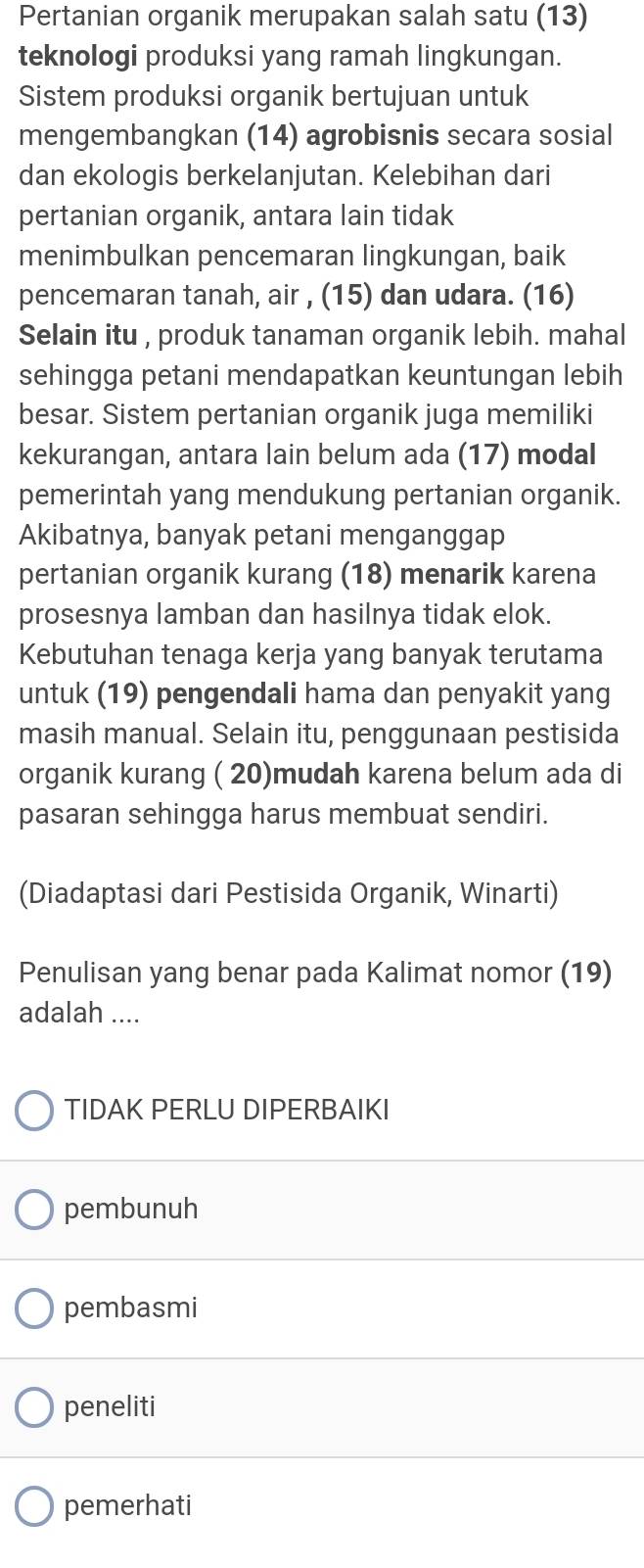 Pertanian organik merupakan salah satu (13)
teknologi produksi yang ramah lingkungan.
Sistem produksi organik bertujuan untuk
mengembangkan (14) agrobisnis secara sosial
dan ekologis berkelanjutan. Kelebihan dari
pertanian organik, antara lain tidak
menimbulkan pencemaran lingkungan, baik
pencemaran tanah, air , (15) dan udara. (16)
Selain itu , produk tanaman organik lebih. mahal
sehingga petani mendapatkan keuntungan lebih
besar. Sistem pertanian organik juga memiliki
kekurangan, antara lain belum ada (17) modal
pemerintah yang mendukung pertanian organik.
Akibatnya, banyak petani menganggap
pertanian organik kurang (18) menarik karena
prosesnya lamban dan hasilnya tidak elok.
Kebutuhan tenaga kerja yang banyak terutama
untuk (19) pengendali hama dan penyakit yang
masih manual. Selain itu, penggunaan pestisida
organik kurang ( 20)mudah karena belum ada di
pasaran sehingga harus membuat sendiri.
(Diadaptasi dari Pestisida Organik, Winarti)
Penulisan yang benar pada Kalimat nomor (19)
adalah ....
TIDAK PERLU DIPERBAIKI
pembunuh
pembasmi
peneliti
pemerhati