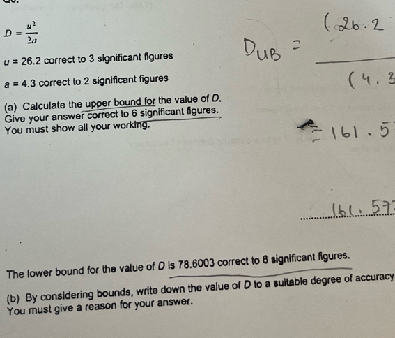 D= u^2/2a 
u=26.2 correct to 3 significant figures
a=4.3 correct to 2 significant figures 
(a) Calculate the upper bound for the value of D. 
Give your answer correct to 6 significant figures. 
You must show all your working. 
The lower bound for the value of D is 78.6003 correct to 6 significant figures. 
(b) By considering bounds, write down the value of D to a suitable degree of accuracy 
You must give a reason for your answer.