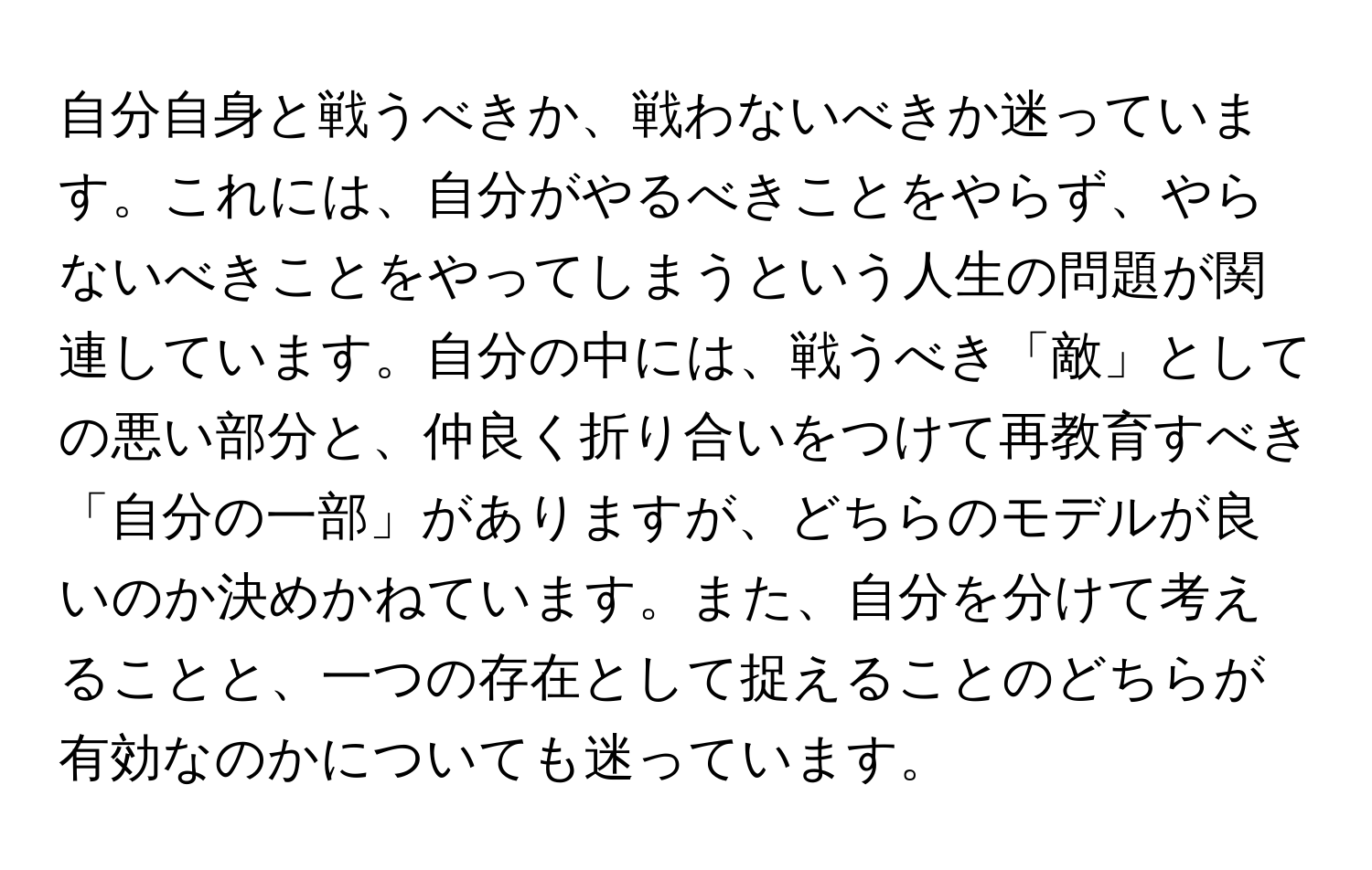 自分自身と戦うべきか、戦わないべきか迷っています。これには、自分がやるべきことをやらず、やらないべきことをやってしまうという人生の問題が関連しています。自分の中には、戦うべき「敵」としての悪い部分と、仲良く折り合いをつけて再教育すべき「自分の一部」がありますが、どちらのモデルが良いのか決めかねています。また、自分を分けて考えることと、一つの存在として捉えることのどちらが有効なのかについても迷っています。