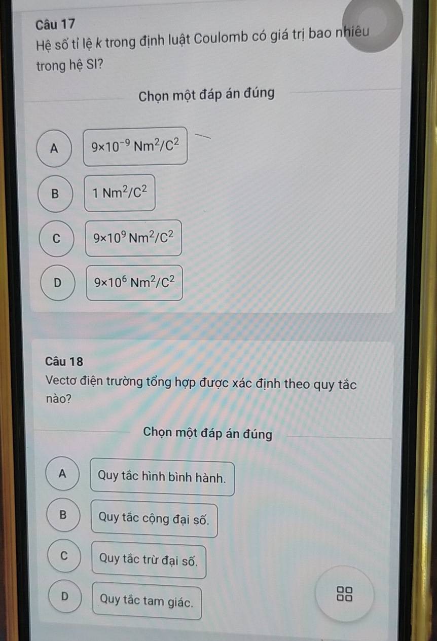 Hệ số tỉ lệ k trong định luật Coulomb có giá trị bao nhiêu
trong hệ SI?
Chọn một đáp án đúng
A 9* 10^(-9)Nm^2/C^2
B 1Nm^2/C^2
C 9* 10^9Nm^2/C^2
D 9* 10^6Nm^2/C^2
Câu 18
Vectơ điện trường tổng hợp được xác định theo quy tắc
nào?
Chọn một đáp án đúng
A Quy tắc hình bình hành.
B Quy tắc cộng đại số.
C Quy tắc trừ đại số.
□□
D Quy tắc tam giác.
□□