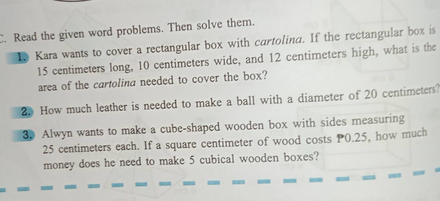 Read the given word problems. Then solve them. 
1. Kara wants to cover a rectangular box with cartolina. If the rectangular box is
15 centimeters long, 10 centimeters wide, and 12 centimeters high, what is the 
area of the cartolina needed to cover the box? 
2. How much leather is needed to make a ball with a diameter of 20 centimeters? 
3. Alwyn wants to make a cube-shaped wooden box with sides measuring
25 centimeters each. If a square centimeter of wood costs P0.25, how much 
money does he need to make 5 cubical wooden boxes?