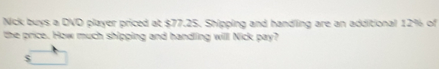 Nick buys a DVD player priced at $77.25. Shipping and handling are an additional 12% of 
the price. How much shipping and handling will Nick pay?
$