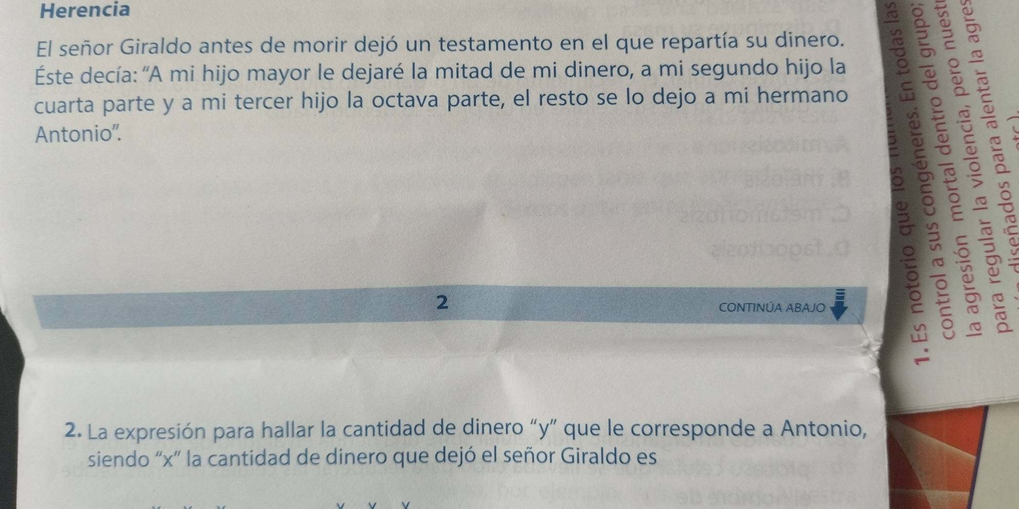 Herencia 
El señor Giraldo antes de morir dejó un testamento en el que repartía su dinero. 
Éste decía: 'A mi hijo mayor le dejaré la mitad de mi dinero, a mi segundo hijo la 
cuarta parte y a mi tercer hijo la octava parte, el resto se lo dejo a mi hermano 
Antonio'. 
: 
2 
CONTINÚA ABAJO 
5 
2. La expresión para hallar la cantidad de dinero “ y ” que le corresponde a Antonio, 
siendo “ x ” la cantidad de dinero que dejó el señor Giraldo es