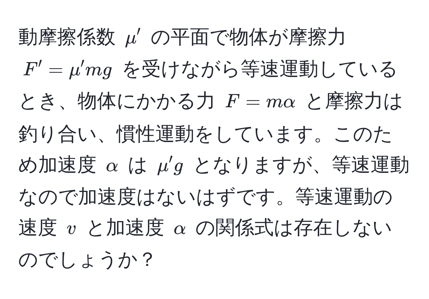 動摩擦係数 $mu'$ の平面で物体が摩擦力 $F' = mu' mg$ を受けながら等速運動しているとき、物体にかかる力 $F = malpha$ と摩擦力は釣り合い、慣性運動をしています。このため加速度 $alpha$ は $mu'g$ となりますが、等速運動なので加速度はないはずです。等速運動の速度 $v$ と加速度 $alpha$ の関係式は存在しないのでしょうか？