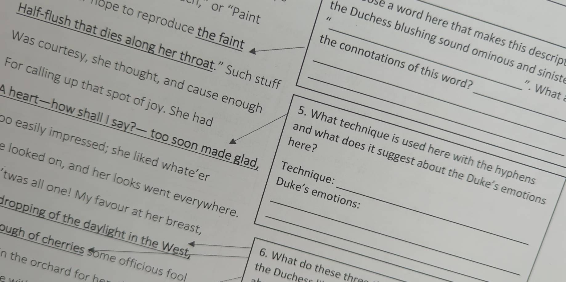 LI,' or “Paint 
“ 
hope to reproduce the faint 
se a word here that makes this descrip 
the Duchess blushing sound ominous and sinis: 
Half-flush that dies along her throat.” Such stuf_ 
the connotations of this word? 
Was courtesy, she thought, and cause enough 
_" What 
For calling up that spot of joy. She had__ 
heart—how shall I say?— too soon made glad Technique: 
5. What technique is used here with the hyphen 
here? 
o easily impressed; she liked whate’er 
and what does it suggest about the Duke’s emotions 
e looked on, and her looks went everywhere 
Duke’s emotions: 
twas all one! My favour at her breast_ 
ropping of the daylight in the West,__ 
ough of cherries some officious foo 
6. What do these thro 
n the orchard for he 
the Duchess 
e