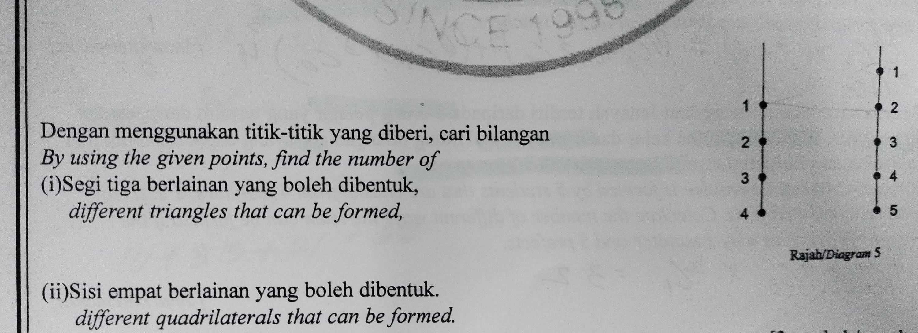 Dengan menggunakan titik-titik yang diberi, cari bilangan 
By using the given points, find the number of 
(i)Segi tiga berlainan yang boleh dibentuk, 
different triangles that can be formed, 
Rajah/Diagram 5 
(ii)Sisi empat berlainan yang boleh dibentuk. 
different quadrilaterals that can be formed.