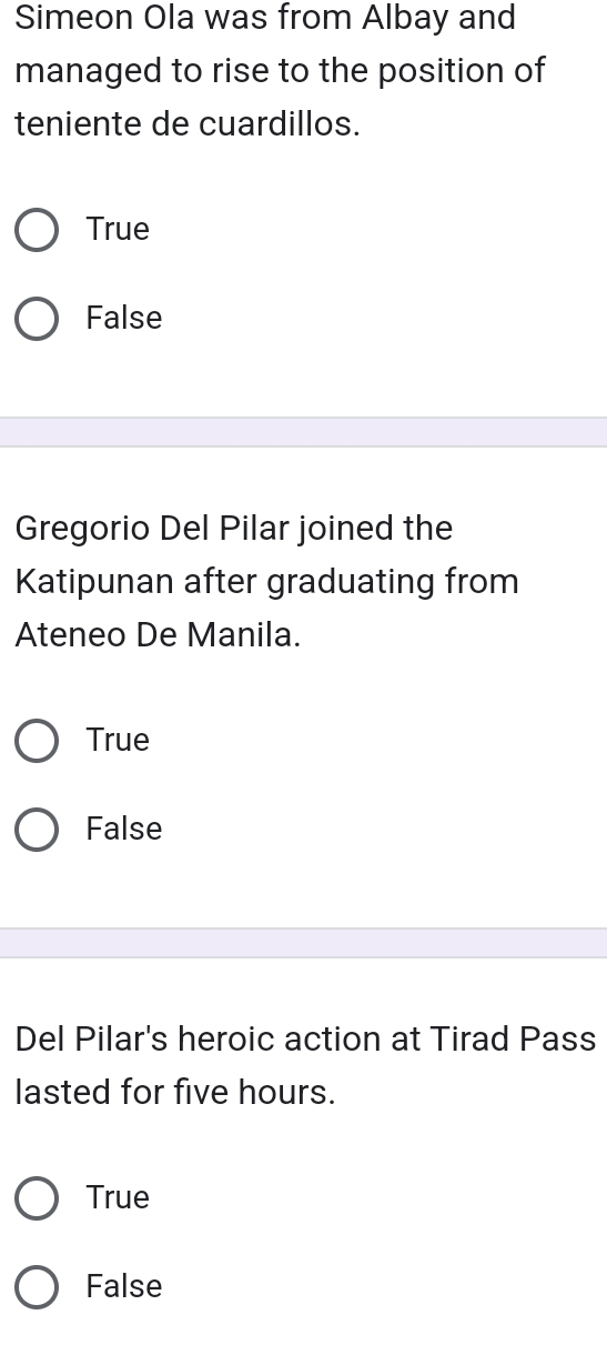 Simeon Ola was from Albay and
managed to rise to the position of
teniente de cuardillos.
True
False
Gregorio Del Pilar joined the
Katipunan after graduating from
Ateneo De Manila.
True
False
Del Pilar's heroic action at Tirad Pass
lasted for five hours.
True
False