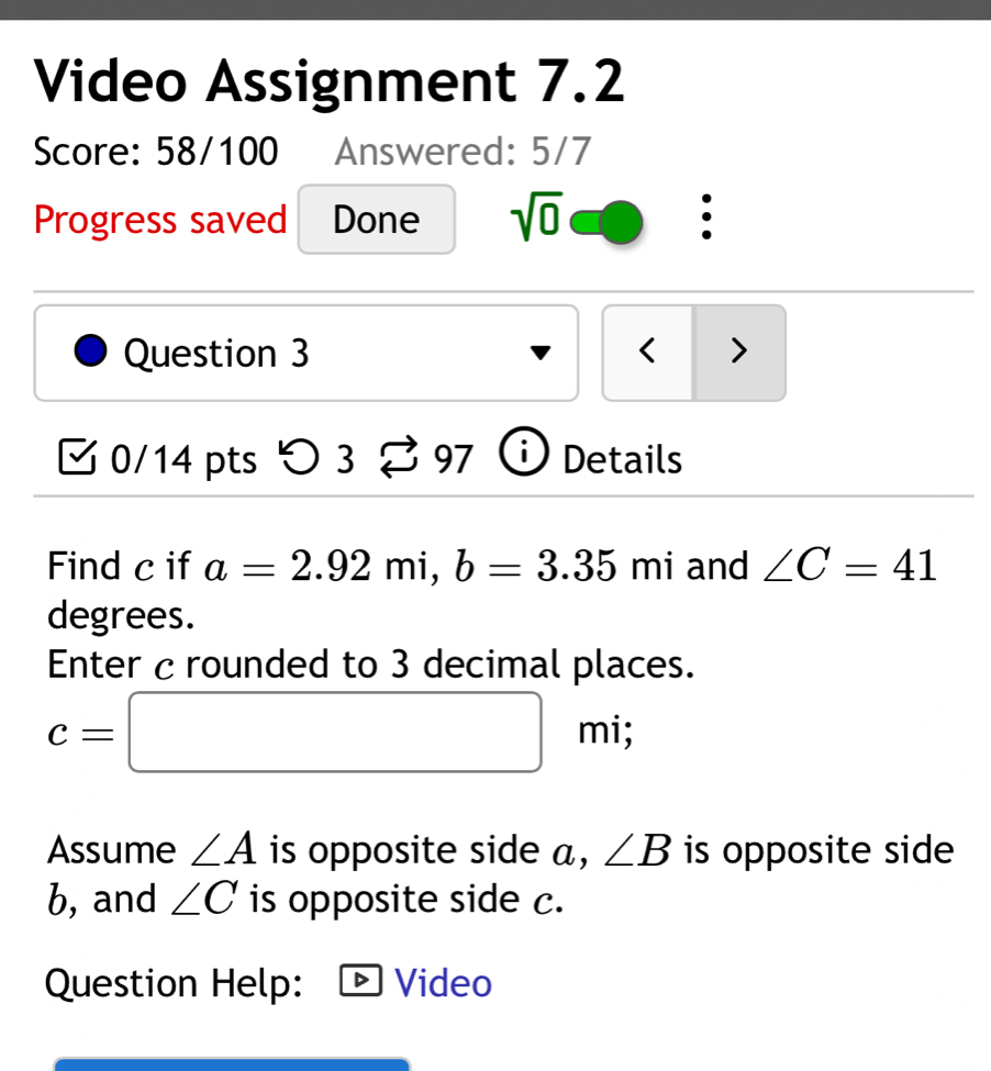 Video Assignment 7.2 
Score: 58/100 Answered: 5/7 
Progress saved Done sqrt(0) : 
Question 3 < > 
0/14 pts つ 3 97 Details 
Find c if a=2.92mi, b=3.35mi and ∠ C=41
degrees. 
Enter c rounded to 3 decimal places.
c=□ mi; 
Assume ∠ A is opposite side a, ∠ B is opposite side
b, and ∠ C is opposite side c. 
Question Help: Video