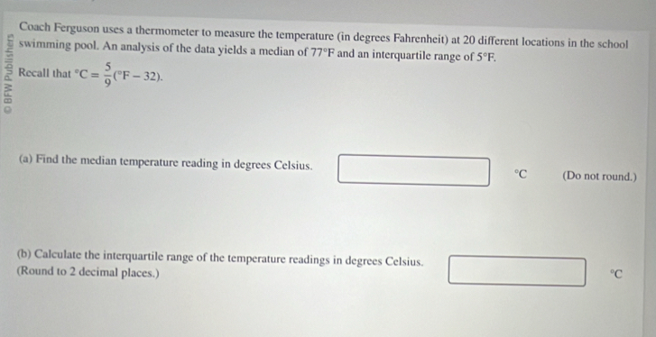 Coach Ferguson uses a thermometer to measure the temperature (in degrees Fahrenheit) at 20 different locations in the school 
swimming pool. An analysis of the data yields a median of 77°F and an interquartile range of 5°F. 
Recall that " C= 5/9 (^circ F-32). 
(a) Find the median temperature reading in degrees Celsius. ^circ C (Do not round.) 
(b) Calculate the interquartile range of the temperature readings in degrees Celsius. 
(Round to 2 decimal places.)
^circ C