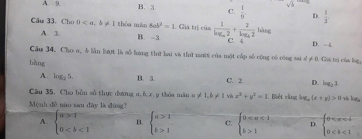 A. 9. B. 3.
sqrt(b) bang
C.  1/9 .
D.  1/3 . 
Câu 33. Cho 0 thỏa man8ab^2=1. Giá trị ciafrac 1log _a2+frac 2log _b2 bằng
A. 3. B. -3. C. 4. D. -4.
Câu 34. Cho α, b lần lượt là số hạng thứ hai và thứ mười của một cấp số cộng có công sai d!= 0. Giá trị của log _2
bǎng
A. log _25. B. 3. C. 2. D. log _23. 
Câu 35. Cho bốn số thực dương a, b, x, y thỏa mãn a!= 1, b!= 1 và x^2+y^2=1. Biết rằng log _a(x+y)>0 và log _b
Mệnh đề nào sau đây là đúng?
A. beginarrayl a>1 0. beginarrayl a>1 b>1endarray. beginarrayl 01endarray. beginarrayl 0
B.
C.
D.