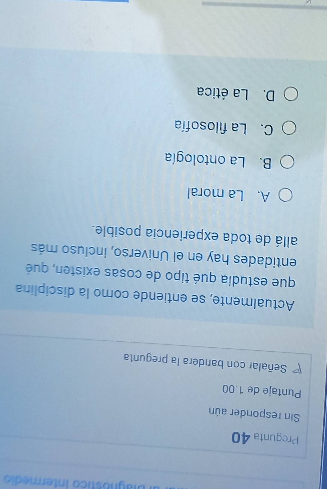 Diagnóstico Intermedio
Pregunta 40
Sin responder aún
Puntaje de 1.00
Señalar con bandera la pregunta
Actualmente, se entiende como la disciplina
que estudia qué tipo de cosas existen, qué
entidades hay en el Universo, incluso más
allá de toda experiencia posible.
A. La moral
B. La ontología
C. La filosofía
D. La ética