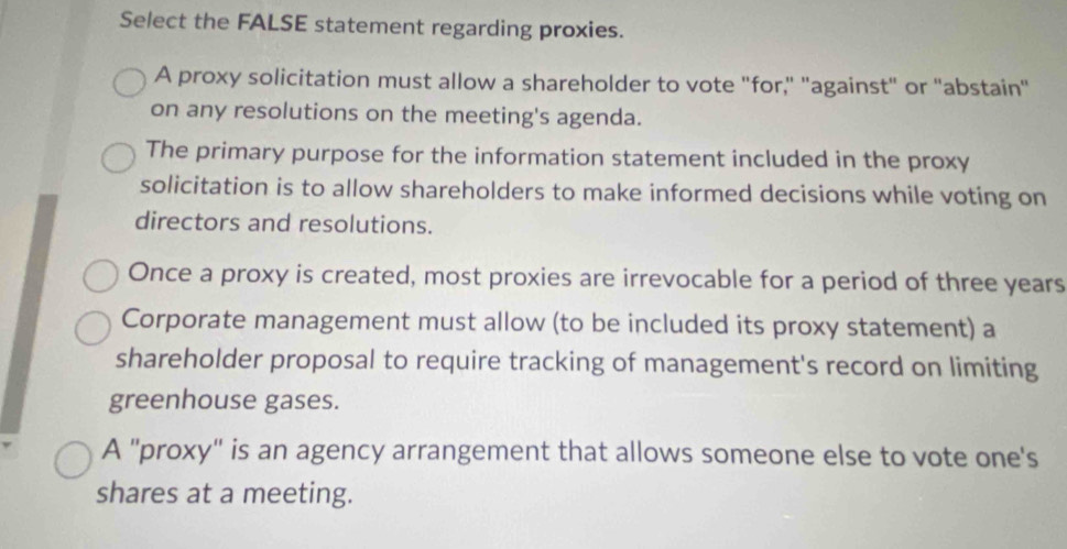 Select the FALSE statement regarding proxies.
A proxy solicitation must allow a shareholder to vote "for," "against" or "abstain"
on any resolutions on the meeting's agenda.
The primary purpose for the information statement included in the proxy
solicitation is to allow shareholders to make informed decisions while voting on
directors and resolutions.
Once a proxy is created, most proxies are irrevocable for a period of three years
Corporate management must allow (to be included its proxy statement) a
shareholder proposal to require tracking of management's record on limiting
greenhouse gases.
A 'proxy' is an agency arrangement that allows someone else to vote one's
shares at a meeting.