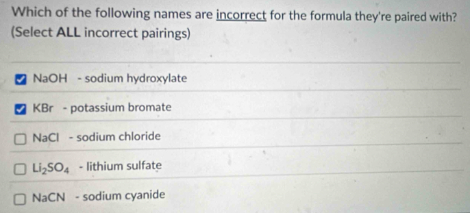 Which of the following names are incorrect for the formula they're paired with?
(Select ALL incorrect pairings)
NaOH - sodium hydroxylate
KBr - potassium bromate
NaCl - sodium chloride
Li_2SO_4 - lithium sulfate
NaCN - sodium cyanide