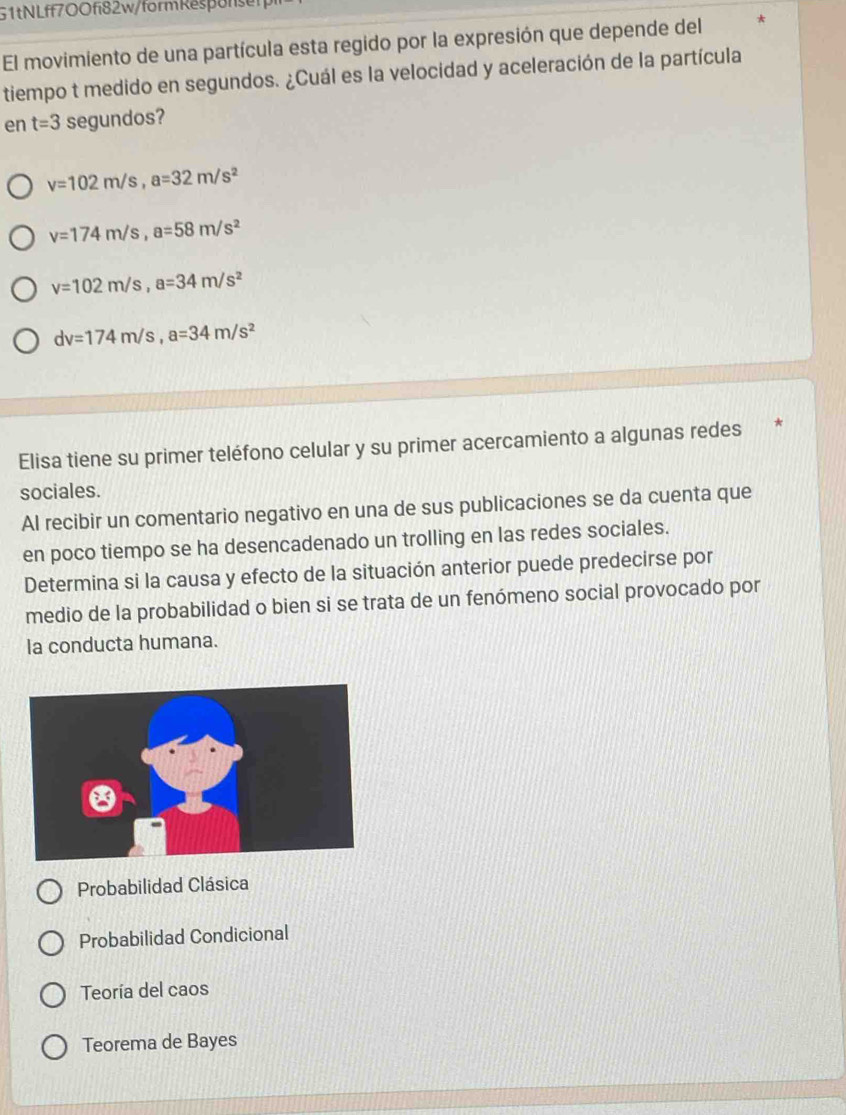 51tNLff700fi82w/formRespofsen
El movimiento de una partícula esta regido por la expresión que depende del
tiempo t medido en segundos. ¿Cuál es la velocidad y aceleración de la partícula
en t=3 segundos?
v=102m/s, a=32m/s^2
v=174m/s, a=58m/s^2
v=102m/s, a=34m/s^2
dv=174m/s, a=34m/s^2
Elisa tiene su primer teléfono celular y su primer acercamiento a algunas redes
sociales.
Al recibir un comentario negativo en una de sus publicaciones se da cuenta que
en poco tiempo se ha desencadenado un trolling en las redes sociales.
Determina si la causa y efecto de la situación anterior puede predecirse por
medio de la probabilidad o bien si se trata de un fenómeno social provocado por
la conducta humana.
Probabilidad Clásica
Probabilidad Condicional
Teoría del caos
Teorema de Bayes