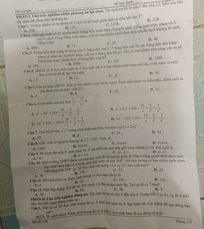 Số bảo danh:
PHAN I. Câu trắc nghiệm nhiều phương án lựa chọn. Thí sinh trá lời từ câu 1 đến câu 12. Mỗi câu hói
Họ và tên:
thí sinh chỉ chọn một phương ản.
Câu 1. Có bao nhiêu số tự nhiên có 3 chữ số đôi một phân biệt và chia hết cho 5?
A. 256 . B. 136 . C. 1458 .
Câu 2. Trên giá sách có 10 quyển sách Tiếng Việt khác nhau, 8 quyển sách Tiếng Anh khác nhau và 5 D. 128 .
quyển sách Tiếng Pháp khác nhau. Hỏi có bao nhiêu cách chọn một quyền sách không là sách
Tiếng Việt?
A. 400 . B. 13、 C. 23. D. 40 .
Câu 3. Trong kho đèn trang trí đang còn 5 bóng đèn loại I, 7 bóng đèn loại II, các bóng đèn đều khác
nhau về mâu sắc và hình dáng. Lấy ra 5 bóng đèn bất kỳ. Hỏi có bao nhiêu khả năng xây ra số
bóng đēn loại I nhiều hơn số bóng đèn loại II?
A. 246 . B. 3480. C. 245 . D. 3360.
Câu 4. Một tổ có 6 học sinh nam và 5 học sinh nữ. Có bao nhiêu cách chọn một học sinh nam và một
học sinh nữ đề đi tập văn nghệ.
A. 11. B. C_(11)^2. C. A_(11)^2. D. 30 、
Câu 5. Cho tứ giác ABCD. Hỏi có bao nhiêu vectơ khác vecto vector 0 mà mỗi vectơ có điểm đầu, điểm cuối là
hai đinh của tứ diện ABCD?
A. 4 . B. 8 . C. 10 D. 12.
Câu 6. Khai triển của nhị thức (x- 1/x )^2 là
A. x^5-5x^3+10x- 10/x + 5/x^3 - 1/x^5 . B. x^5+5x^3+10x+ 10/x + 5/x^3 + 1/x^5 .
c. 5x^5+10x^3+10x+ 10/x + 5/x^3 + 1/x^5 . D. 5x^5-10x^3+10x- 10/x + 5/x^3 - 1/x^5 .
Câu 7. Tìm hệ số của x^2y^2 trong khai triển nhị thức Niu-tơn của (x+2y)^4.
A. 32. B. 8 C. 16 . D. 24 .
Câu 8. Cho # là số nguyên dương và C_n^3=792.  Tỉnh A_n^5.
C. 95004 . D. 95400 .
A. 3960 . B. 95040 .
Câu 9. Số cách sắp xếp 6 nam sinh và 4 nữ sinh vào một dãy ghế hàng ngang có 10 chỗ ngồi là
A. 10! . B. 6!+4! C. 6!-4!. D. 6! 1!
Câu 10. Một trường THPT được cử một học sinh đi dự trại hè quốc tế. Nhà trường quyết định chọn một
học sinh nam lớp 114 hoặc một học sinh nữ lớp 10B . Hỏi nhà trường có bao nhiêu cách chọn,
biết rằng lớp 10B có 30 học sinh nữ và lớp 11A có 25 học sinh nam?
C. 55 . D. 25 .
B. 750 .
A. 30 ,
Câu 11. Số cách chọn ra 3 học sinh trong 10 học sinh bắt kì là
B. 30 . C. 120 . D. 720 .
A. 6 .
Câu 12. Một hộp đựng 5bi đó và 4bi xanh. Có bao nhiêu cách lấy 2bi có đủ cả 2màu?
B. 16. C. 36 . D. 9.
A. 20 ,
PHẢN II. Câu trắc nghiệm đủng sai, Thí sinh ưả lời từ cầu 1 đến câu 4. Trong mỗi ý a), b), c), d) ở mỗi
củu, thí sinh chọn đứng hoặc sai.
Câu 1, Một tổ có 10 học sinh trong đó có 4 học sinh nam và 6 học sinh nữ. Các mệnh đề sau đúng hay
sai?
a) Có 20 cách chọn 4 học sinh trong đó có ít nhất 1 học sinh nam đi lao động vệ sinh
Mã đẻ 104
Trang 1/2