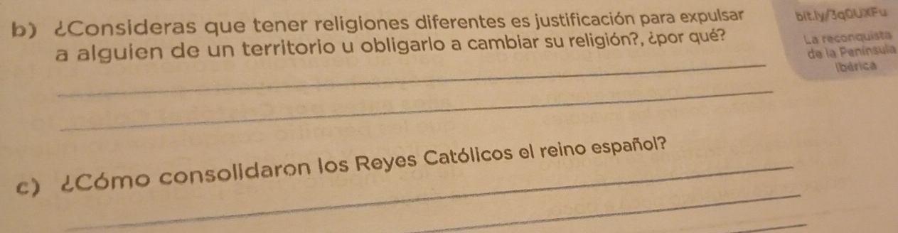 ¿Consideras que tener religiones diferentes es justificación para expulsar bit.ly/3q0UXFu 
a alguien de un territorio u obligarlo a cambiar su religión?, ¿por qué? 
La reconquista 
_ 
de la Península 
Ibérica 
_ 
_ 
c) ¿Cómo consolidaron los Reyes Católicos el reino español? 
_