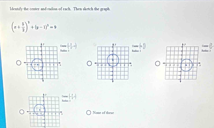 Identify the center and radius of each. Then sketch the graph.
(x+ 5/2 )^2+(y-1)^2=9
ter (- 5/2 ,-1) (0, 3/2 ) adius 3 Center ( 5/2 , 
enter
dins: 3 adius 3

ter (- 3/2 ,1)
fiot )
None of these