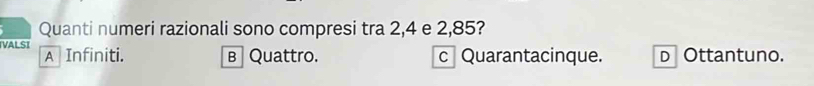 Quanti numeri razionali sono compresi tra 2, 4 e 2,85?
VALSI A Infiniti. в Quattro. c Quarantacinque. D Ottantuno.