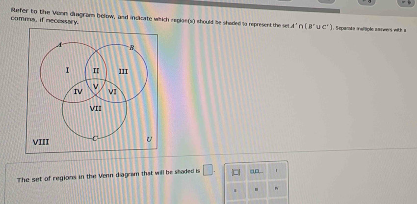 comma, if necessary. 
Refer to the Venn diagram below, and indicate which region(s) should be shaded to represent the set A'∩ (B'∪ C'). Separate multiple answers with a 
B 
I II III 
v 
IV VI 
VII 
VIII C U 
The set of regions in the Venn diagram that will be shaded is □. □,□,... 
.