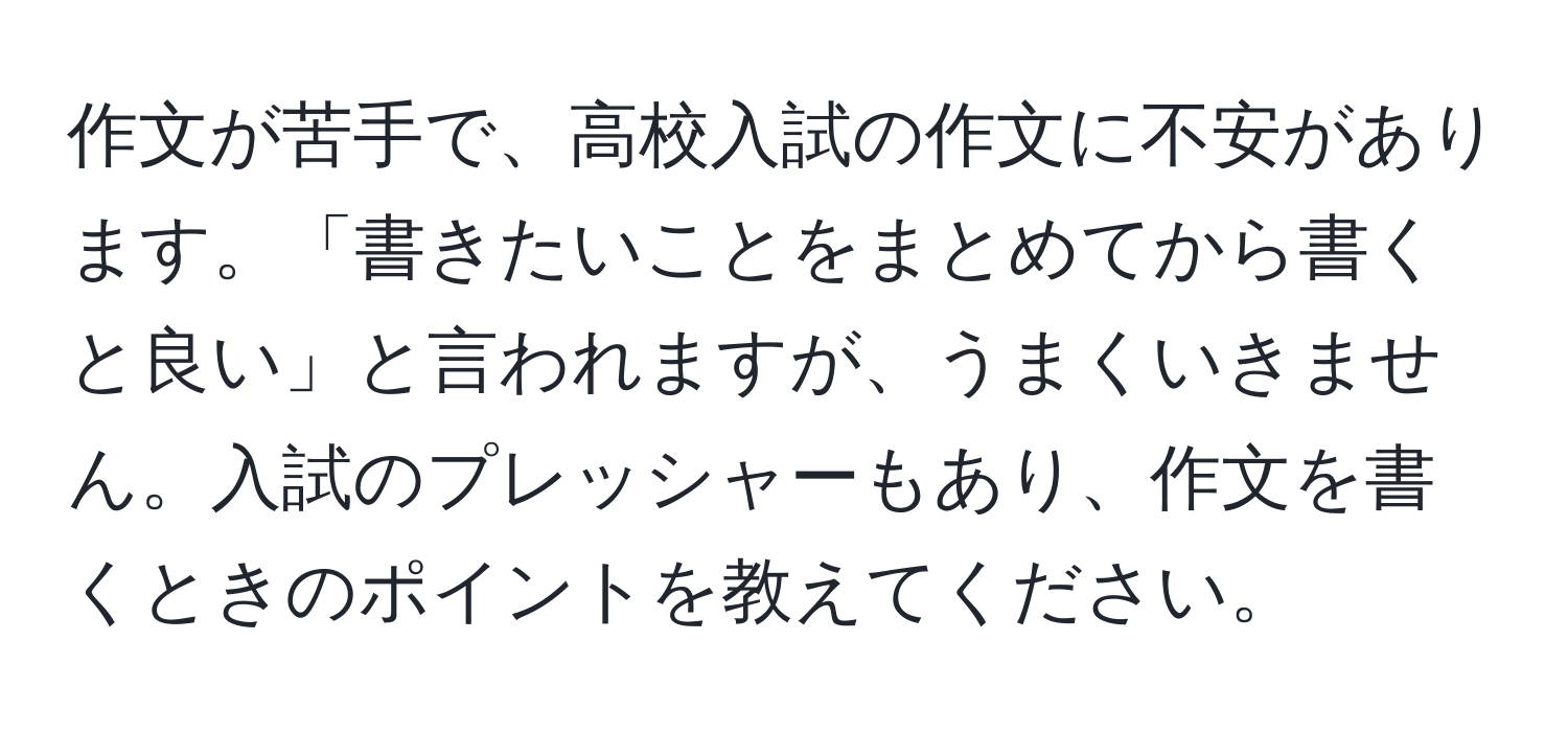 作文が苦手で、高校入試の作文に不安があります。「書きたいことをまとめてから書くと良い」と言われますが、うまくいきません。入試のプレッシャーもあり、作文を書くときのポイントを教えてください。