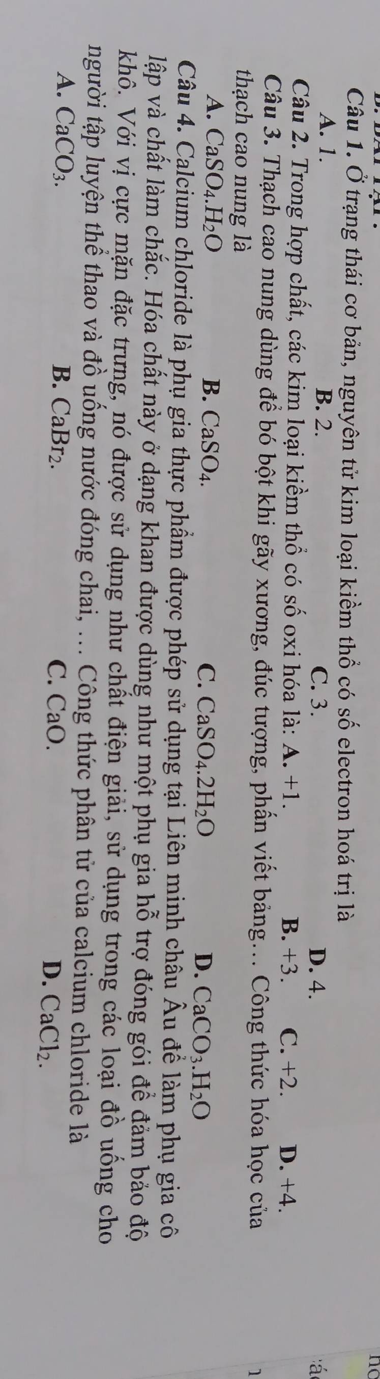 nc
Câu 1. Ở trạng thái cơ bản, nguyên tử kim loại kiềm thổ có số electron hoá trị là
A. 1. B. 2. C. 3. D. 4. á 
Câu 2. Trong hợp chất, các kim loại kiềm thổ có số oxi hóa là: A. +1. C. +2. D. +4.
B. +3.
Câu 3. Thạch cao nung dùng để bó bột khi gãy xương, đúc tượng, phẩn viết bảng... Công thức hóa học của 1
thạch cao nung là
A. CaSO_4.H_2O B. CaSO₄. C. CaSO_4.2H_2O D. CaCO_3.H_2O
Câu 4. Calcium chloride là phụ gia thực phẩm được phép sử dụng tại Liên minh châu Âu để làm phụ gia cô
lập và chất làm chắc. Hóa chất này ở dạng khan được dùng như một phụ gia hỗ trợ đóng gói để đảm bảo độ
khô. Với vị cực mặn đặc trưng, nó được sử dụng như chất điện giải, sử dụng trong các loại đồ uồng cho
người tập luyện thể thao và đồ uống nước đóng chai, ... Công thức phân tử của calcium chloride là
A. CaCO_3. B. CaBr₂. C. CaO. D. CaCl_2.