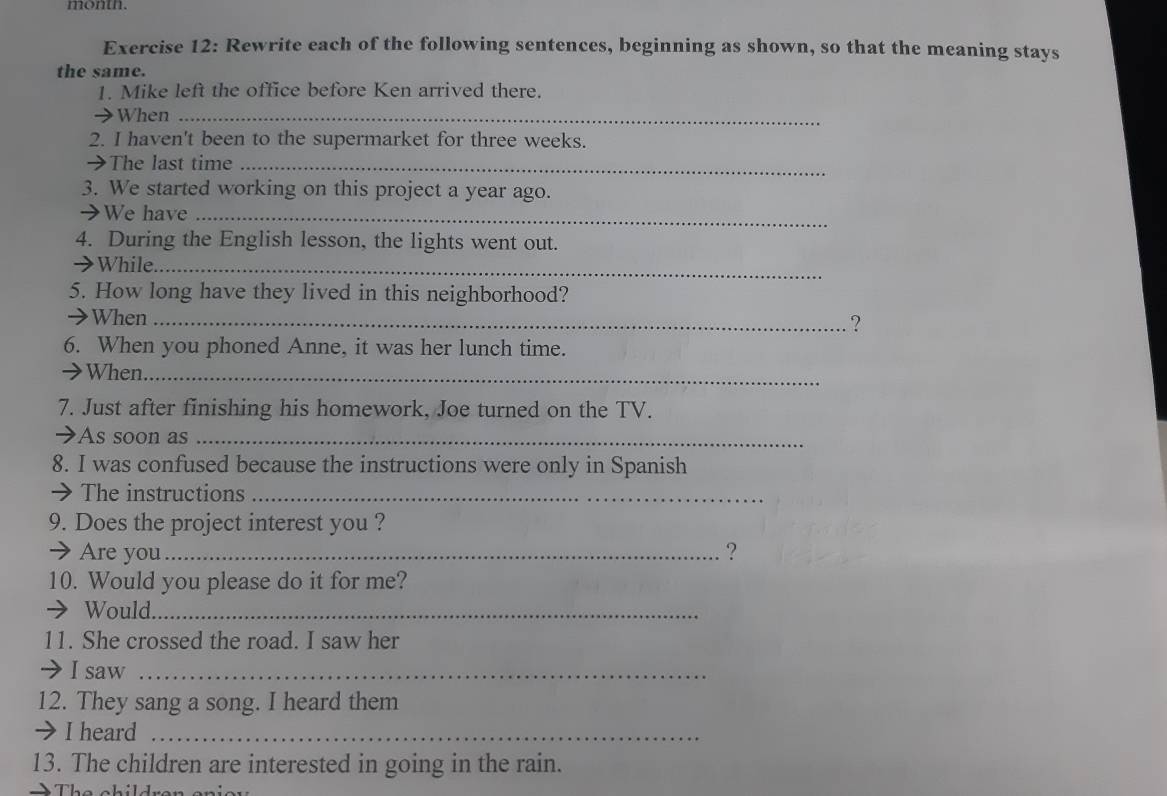 month. 
Exercise 12: Rewrite each of the following sentences, beginning as shown, so that the meaning stays 
the same. 
1. Mike left the office before Ken arrived there. 
→When_ 
2. I haven't been to the supermarket for three weeks. 
→The last time_ 
3. We started working on this project a year ago. 
→We have_ 
4. During the English lesson, the lights went out. 
→ While_ 
5. How long have they lived in this neighborhood? 
→When_ 
? 
6. When you phoned Anne, it was her lunch time. 
→When_ 
7. Just after finishing his homework, Joe turned on the TV. 
➔As soon as_ 
8. I was confused because the instructions were only in Spanish 
→ The instructions_ 
9. Does the project interest you ? 
→ Are you_ ? 
10. Would you please do it for me? 
→ Would_ 
11. She crossed the road. I saw her 
→ Isaw_ 
12. They sang a song. I heard them 
→I heard_ 
13. The children are interested in going in the rain.