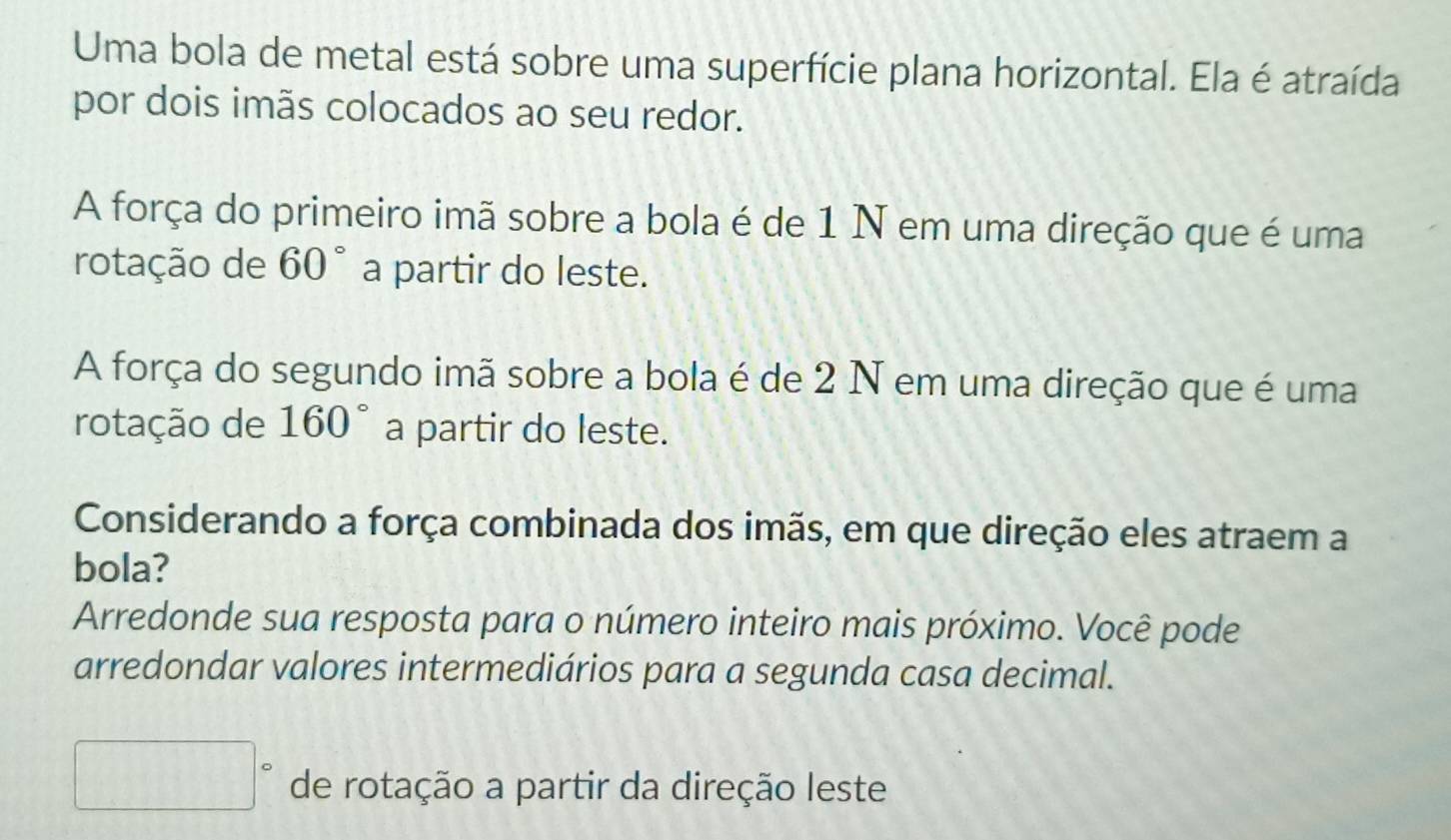 Uma bola de metal está sobre uma superfície plana horizontal. Ela é atraída
por dois imãs colocados ao seu redor.
A força do primeiro imã sobre a bola é de 1 N em uma direção que é uma
rotação de 60° a partir do leste.
A força do segundo imã sobre a bola é de 2 N em uma direção que é uma
rotação de 160° a partir do leste.
Considerando a força combinada dos imãs, em que direção eles atraem a
bola?
Arredonde sua resposta para o número inteiro mais próximo. Você pode
arredondar valores intermediários para a segunda casa decimal.
□° de rotação a partir da direção leste