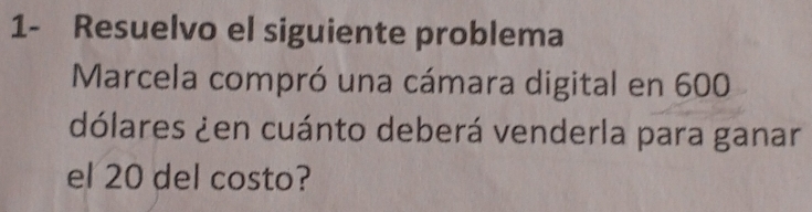 1- Resuelvo el siguiente problema 
Marcela compró una cámara digital en 600
dólares ¿en cuánto deberá venderla para ganar 
el 20 del costo?