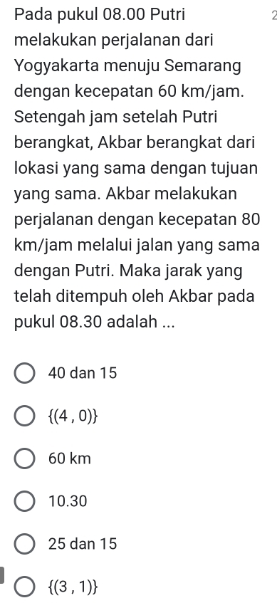 Pada pukul 08.00 Putri 2
melakukan perjalanan dari
Yogyakarta menuju Semarang
dengan kecepatan 60 km/jam.
Setengah jam setelah Putri
berangkat, Akbar berangkat dari
lokasi yang sama dengan tujuan
yang sama. Akbar melakukan
perjalanan dengan kecepatan 80
km/jam melalui jalan yang sama
dengan Putri. Maka jarak yang
telah ditempuh oleh Akbar pada
pukul 08.30 adalah ...
40 dan 15
 (4,0)
60 km
10.30
25 dan 15
 (3,1)