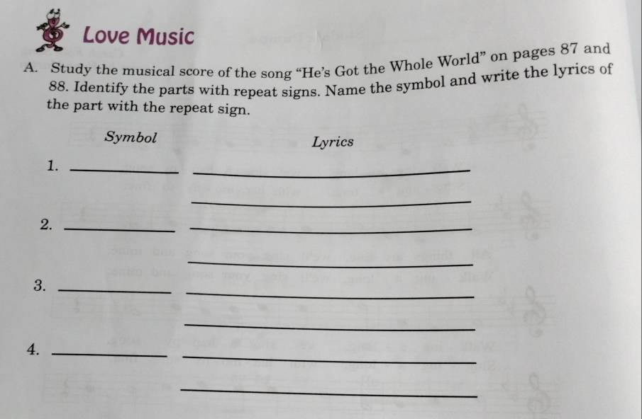 Love Music 
A. Study the musical score of the song “He’s Got the Whole World” on pages 87 and
88. Identify the parts with repeat signs. Name the symbol and write the lyrics of 
the part with the repeat sign. 
Symbol Lyrics 
1._ 
_ 
_ 
2._ 
_ 
_ 
_ 
3._ 
_ 
4._ 
_ 
_