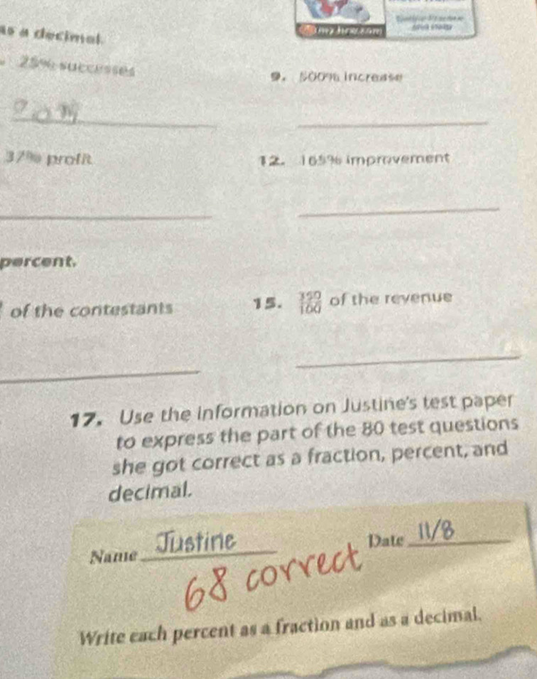 as a decimel 
t
25% successes
9. 500% increase 
_ 
_
37% profit 12. 165% improvement 
_ 
_ 
percent. 
of the contestants 15.  350/100  of the revenue 
_ 
_ 
17. Use the information on Justine's test paper 
to express the part of the 80 test questions 
she got correct as a fraction, percent, and 
decimal. 
Name_ Date_ 
a 
Write each percent as a fraction and as a decimal.