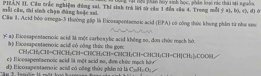 ựng vật liệu phần hủy sinh học, phân loại rác thải tại nguồn.
PHẢN II. Câu trắc nghiệm đúng sai. Thí sinh trả lời từ câu 1 đến câu 4. Trong mỗi ý a), b), c), d) ở
mỗi câu, thí sinh chọn đúng hoặc sai.
Câu 1. Acid béo omega-3 thường gặp là Eicosapentaenoic acid (EPA) có công thức khung phân tử như sau:
# a) Eicosapentaenoic acid là một carboxylic acid không no, đơn chức mạch hở.
b) Eicosapentaenoic acid có công thức thu gọn:
CH_3CH_2CH=CHCH_2CH=CHCH_2CH=CHCH_2CH=CHCH_2CH=CH[CH_2]_3COOH
c) Eicosapentaenoic acid là một acid no, đơn chức mạch hở.
d) Eicosapentaenoic acid có công thức phân tử là C_20H_31O_2
Tâu 2. Insulin là một loại hormona