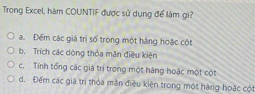 Trong Excel, hàm COUNTIF được sử dụng để làm gì?
a. Đếm các giá trị số trong một hàng hoặc cột
b. Trích các dòng thỏa mãn điều kiện
c. Tính tổng các giá trị trong một hàng hoặc một cột
d. Đếm các giá trị thỏa mãn điều kiện trong một hàng hoặc cột