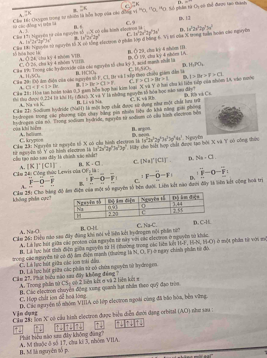 B. _(18)^(39)K
C. _(19)^(39)K
D. 20^(18)
Câu 16: Oxygen trong tự nhiên là hỗn hợp của các đồng vi^(16)o,^17o. *O. Số phân tử O_2 có thể được tạo thành
A. _(19)^(38)K
D. 12
từ các đồng vị trên là B. 6. C. 9
A. 3.
Câu 17: Nguyên tử của nguyên tổ _11X có cầu hình electron là :
D.
A. 1s^22s^22p^63s^2 B. 1s^22s^22p^6 C. 1s^22s^22p^63s^1 1s^22s^22p^53s^2
Câu 18: Nguyên tử nguyên tố X có tổng electron ở phân lớp d bằng 6. Vị trí của X trong tuần hoàn các nguyên
tố hỏa học là: . chu ky4 nhóm IB.
B. 029
A. dot O 4, chu kỳ 4 nhóm VIB.
D. dot O19
C. 026 , chu kỳ 4 nhóm VIIIB. chu kdot y 4 nhóm IA.
Câu 19: Trong các hydroxide của các nguyên tố chu kỳ 3, acid mạnh nhất là
C. H_2SiO_3. D. H_3PO_4.
B. HCIO_4.
A. H_2SO_4.
Câu 20 đâm điện của các nguyên tổ F, Cl, Br và I xếp theo chiều giảm dần là I>Br>F>Cl.
A. Cl Br. B. I>Br>C1>F. C. F>C1>Br>1. D.
Câu 2
n toàn 0,3 gam hỗn hợp hai kim loại X và Y ở hai chu kỉ liên tiếp của nhóm IA vào nước
thì thu được 0,224 lít khí H_2 (dktc).. X và Y là những nguyên tố hóa học nào sau đây?
A. Na và K. B. Li và Na. C. K và Rb. D. Rb và Cs.
Câu 22: Sodium hydride (NaH) là một hợp chất được sử dụng như một chất lưu trữ
hydrogen trong các phương tiện chay băng pin nhiên liệu do khả năng giải phóng
hydrogen của nó. Trong sodium hydride, nguyên tử sodium có cầu hình electron bên
của khí hiếm
A. helium. B. argon.
D. neon.
C. krypton
Câu 23 : Nguyên tử nguyên tố X có cấu hình electron là 1s^22s^22p^63s^23p^64s^1. Nguyên
tử nguyên tố Y có hình electron là 1s^22s^22p^63s^23p^5. Hãy cho biết hợp chất được tạo bởi X và Y có công thức
cấu tạo nào sau đây là chính xác nhất?
A. [K]^+[CI]^-. B. K-Cl. C. [Na]^+[Cl]^-. D. Na-Cl.
Câu 24: 4: Công thức Lewis của OF_2la:
∴ F-O-F:
、 F-O-F: D.
:F-O-F: C.
F-O-F B.
A.
Câu 25: Cho bảng đ một số nguyên tố bên dưới. Liên kết nào dưới đây là liên kết cộng hoá trị
không phân cực?
A. Na-O. B. O-H. C. Na-C. D. C-
Câu 26: Điều nào sau đây đúng khi nói về liên kết hydrogen nội phân tử?
A. Là lực hút giữa các proton của nguyên tử này với các electron ở nguyên tử khác.
B. Là lực hút tĩnh điện giữa nguyên tử H (thường trong các liên kết H-F, H-N, H-O) ở một phân tử với mộ
trong các nguyên tử có độ âm điện mạnh (thường là N.O,F) ở ở ngay chính phân tử đó.
C. Là lực hút giữa các ion trái dấu.
D. Là lực hút giữa các phân tử có chứa nguyên tử hydrogen.
Câu 27. Phát biểu nào sau đây không đúng ?
A. Trong phân tử CS_2 có 2 liên kết σ và 2 liên kết π
B. Các electron chuyển động xung quanh hạt nhân theo quỹ đạo tròn.
C. Hợp chất ion dễ hoá lỏng.
D. Các nguyên tổ nhóm VIIIA có lớp electron ngoài cùng đã bão hòa, bền vững.
Vận dụng
Cầu 28: Ion X có cấu hình electron được biểu diễn dưới dạng orbital (AO) như sau :
↑↓     ↑↓ ↑↓ ↑↓ ↑↓ ↑↓ ↑↓ ↑↓
Phát biểu nào sau đây không đúng?
A. M thuộc ô số 17, chu kì 3, nhóm VIIA.
B. M là nguyên tố p.
mũi gại' T